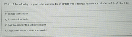 Which of the following is a good nutritional plan for an athlete who is taking a few months off after an injury? (3 points)
Reduce caloric intake
Increase caloric Intake
Maintain caloric intake and reduce sugars
Adjustment to caloric intake is not needed