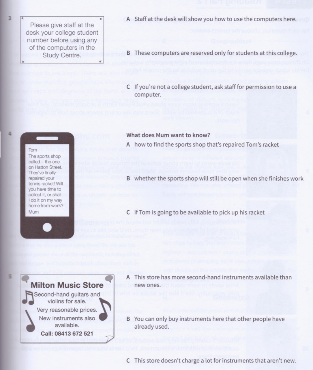 3 A Staff at the desk will show you how to use the computers here.
Please give staff at the
desk your college student
number before using any
of the computers in the
Study Centre. B These computers are reserved only for students at this college.
C If you’re not a college student, ask staff for permission to use a
computer.
4
What does Mum want to know?
A how to find the sports shop that’s repaired Tom’s racket
Tom
The sports shop
called - the one
on Hatton Street.
They've finally
repaired your B whether the sports shop will still be open when she finishes work
tennis racket! Will
you have time to
collect it, or shall
I do it on my way
home from work?
Mum C if Tom is going to be available to pick up his racket
5 A This store has more second-hand instruments available than
Milton Music Store new ones.
Second-hand guitars and
violins for sale.
Very reasonable prices.
New instruments also B You can only buy instruments here that other people have
available. already used.
Call: 08413 672 521
C This store doesn’t charge a lot for instruments that aren’t new.