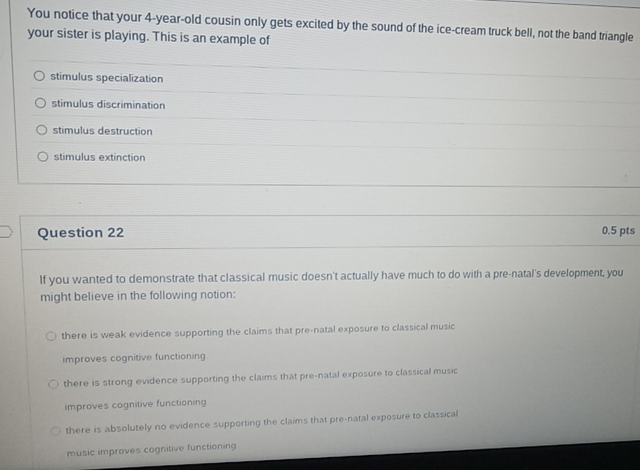 You notice that your 4-year -old cousin only gets excited by the sound of the ice-cream truck bell, not the band triangle
your sister is playing. This is an example of
stimulus specialization
stimulus discrimination
stimulus destruction
stimulus extinction
Question 22 0.5 pts
If you wanted to demonstrate that classical music doesn't actually have much to do with a pre-natal's development, you
might believe in the following notion:
there is weak evidence supporting the claims that pre-natal exposure to classical music
improves cognitive functioning
there is strong evidence supporting the claims that pre-natal exposure to classical music
improves cognitive functioning
there is absolutely no evidence supporting the claims that pre-natal exposure to classical
music improves cognitive functioning