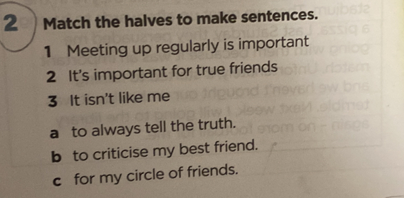 Match the halves to make sentences. 
1 Meeting up regularly is important 
2 It's important for true friends 
3 It isn't like me 
a to always tell the truth. 
b to criticise my best friend. 
c for my circle of friends.