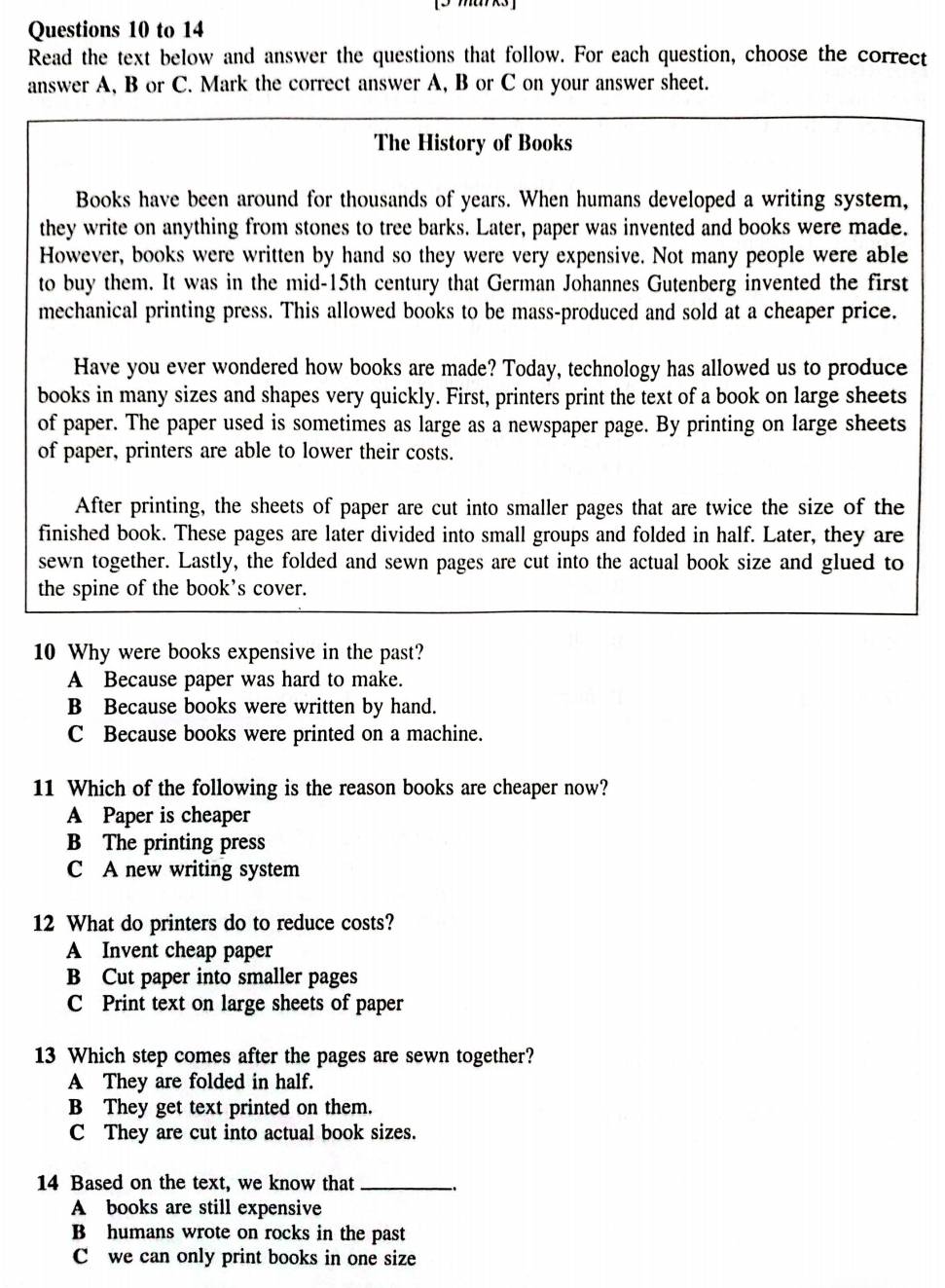 to 14
Read the text below and answer the questions that follow. For each question, choose the correct
answer A, B or C. Mark the correct answer A, B or C on your answer sheet.
The History of Books
Books have been around for thousands of years. When humans developed a writing system,
they write on anything from stones to tree barks. Later, paper was invented and books were made.
However, books were written by hand so they were very expensive. Not many people were able
to buy them. It was in the mid-15th century that German Johannes Gutenberg invented the first
mechanical printing press. This allowed books to be mass-produced and sold at a cheaper price.
Have you ever wondered how books are made? Today, technology has allowed us to produce
books in many sizes and shapes very quickly. First, printers print the text of a book on large sheets
of paper. The paper used is sometimes as large as a newspaper page. By printing on large sheets
of paper, printers are able to lower their costs.
After printing, the sheets of paper are cut into smaller pages that are twice the size of the
finished book. These pages are later divided into small groups and folded in half. Later, they are
sewn together. Lastly, the folded and sewn pages are cut into the actual book size and glued to
the spine of the book’s cover.
10 Why were books expensive in the past?
A Because paper was hard to make.
B Because books were written by hand.
C Because books were printed on a machine.
11 Which of the following is the reason books are cheaper now?
A Paper is cheaper
B The printing press
C A new writing system
12 What do printers do to reduce costs?
A Invent cheap paper
B Cut paper into smaller pages
C Print text on large sheets of paper
13 Which step comes after the pages are sewn together?
A They are folded in half.
B They get text printed on them.
C They are cut into actual book sizes.
14 Based on the text, we know that_
A books are still expensive
B humans wrote on rocks in the past
C we can only print books in one size