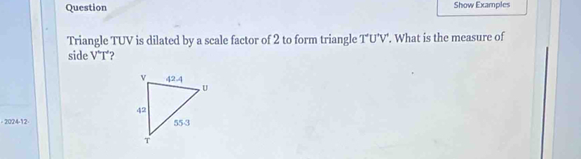 Question Show Examples 
Triangle TUV is dilated by a scale factor of 2 to form triangle T'U' V'. What is the measure of 
side V^(wedge)T°
- 2024-12-