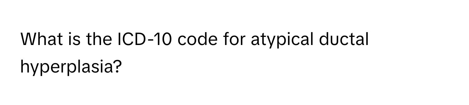 What is the ICD-10 code for atypical ductal hyperplasia?