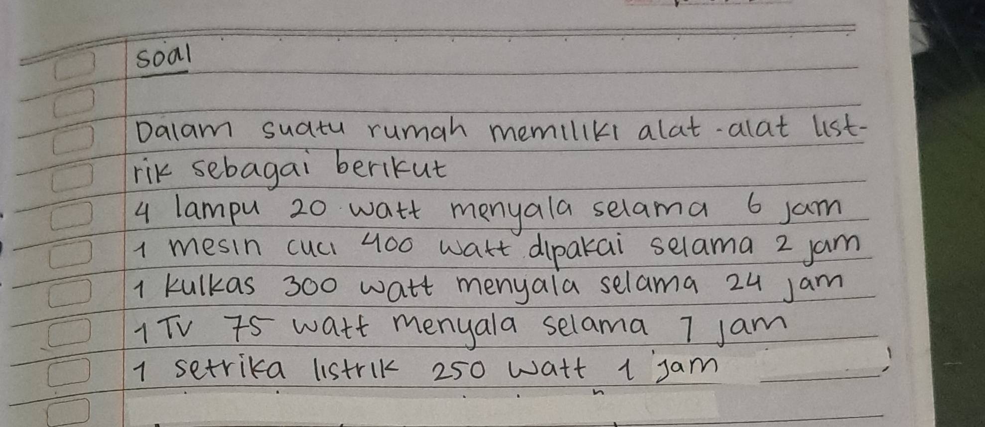 soal 
Dalam suatu rumah memiliki alat-alat lst- 
rik sebagai berikut
4 lampu 20 watt menyala selama 6 jam
1 mesin cuci 400 wart dipakai selama 2 jam
1 kulkas 300 watt menyala selama 24 Jam
1TV 7s watt menyala selama 7 jam
1 setrika listrik 250 watt 1 jam