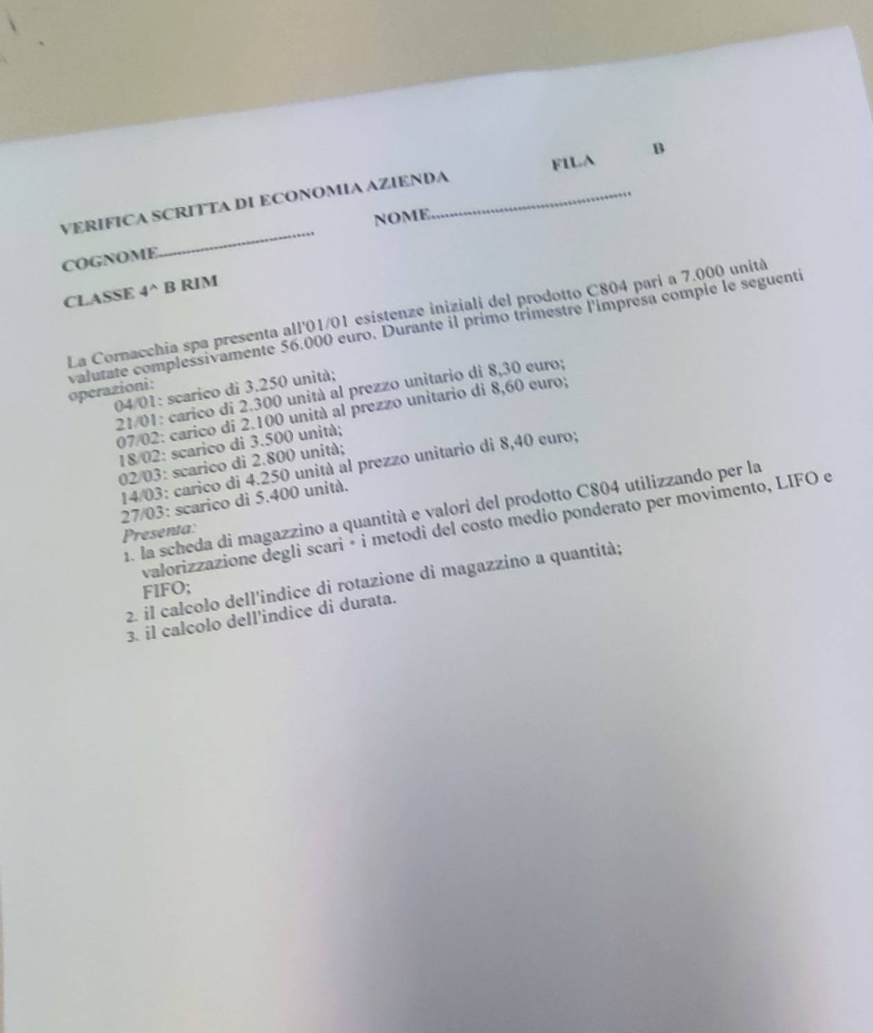 FILA B 
_ 
VERIFICA SCRITTA DI ECONOMIA AZIENDA_ 
NOME 
COGNOME 
CLASSE 4^(wedge) B RIM 
La Cornacchia spa presenta all'01/01 esistenze iniziali del prodotto C804 pari a 7.000 unità 
valutate complessivamente 56.000 euro. Durante il primo trimestre l'impresa compie le seguentí 
04/01: scarico di 3.250 unità; 
operazioni: 
21/01: carico di 2.300 unità al prezzo unitario di 8,30 euro;
07/02 : carico di 2.100 unità al prezzo unitario di 8,60 euro;
18/02 : scarico di 3.500 unità; 
02/03: scarico di 2.800 unità; 
14/03: carico di 4.250 unità al prezzo unitario di 8,40 euro;
27/03 : scarico di 5.400 unità. 
1. la scheda di magazzino a quantità e valori del prodotto C804 utilizzando per la 
valorizzazione degli scari é i metodi del costo medio ponderato per movimento, LIFO e 
Presenta: 
2. il calcolo dell'indice di rotazione di magazzino a quantità; 
FIFO; 
3. il calcolo dell’indice di durata.