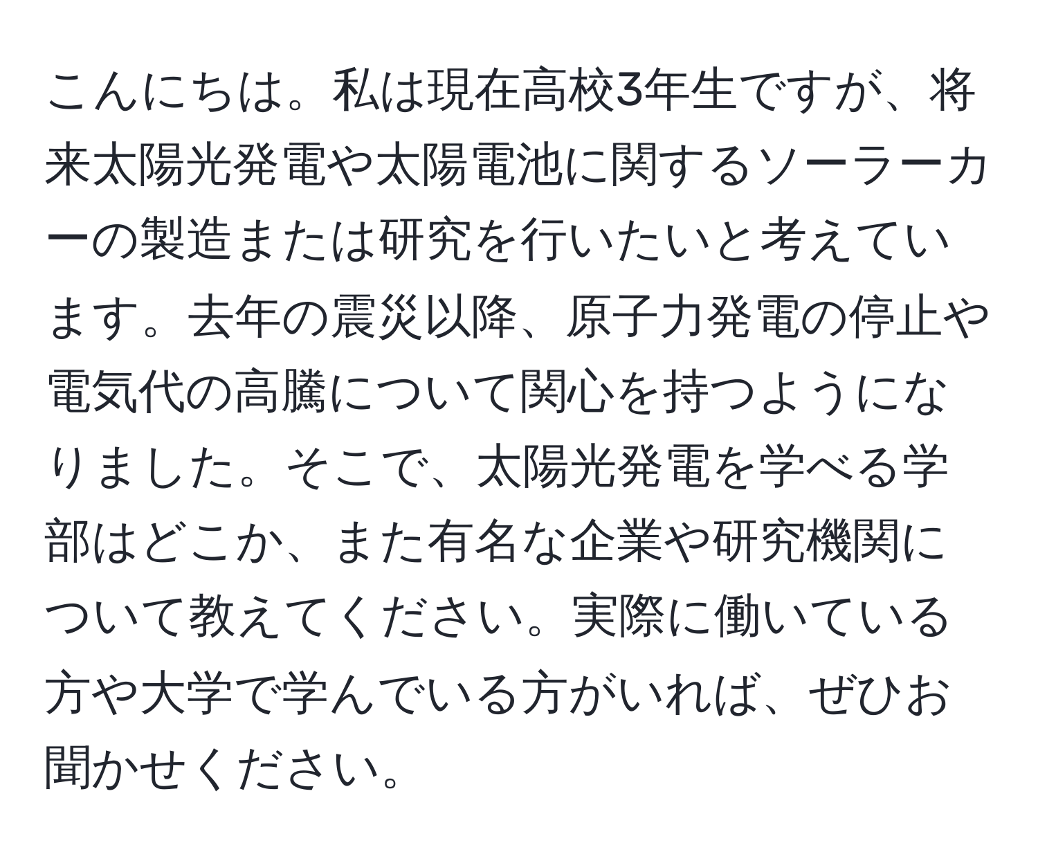 こんにちは。私は現在高校3年生ですが、将来太陽光発電や太陽電池に関するソーラーカーの製造または研究を行いたいと考えています。去年の震災以降、原子力発電の停止や電気代の高騰について関心を持つようになりました。そこで、太陽光発電を学べる学部はどこか、また有名な企業や研究機関について教えてください。実際に働いている方や大学で学んでいる方がいれば、ぜひお聞かせください。