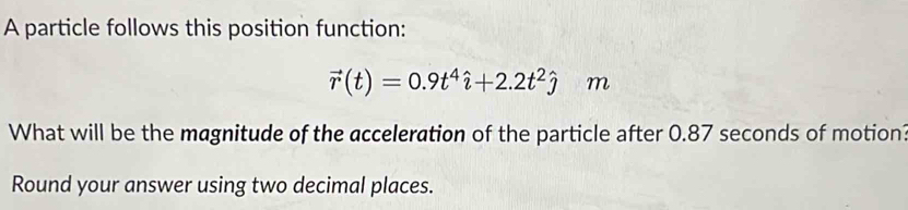 A particle follows this position function:
vector r(t)=0.9t^4hat i+2.2t^2hat j m
What will be the magnitude of the acceleration of the particle after 0.87 seconds of motion? 
Round your answer using two decimal places.