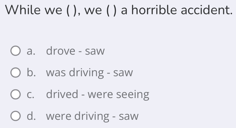 While we ( ), we ( ) a horrible accident.
a. drove - saw
b. was driving - saw
c. drived - were seeing
d. were driving - saw