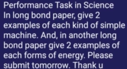 Performance Task in Science 
In long bond paper, give 2 
examples of each kind of simple 
machine. And, in another long 
bond paper give 2 examples of 
each forms of energy. Please 
submit tomorrow. Thank u