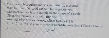 Your new job requires you to calculate the material 
costs for manufactured goods. One of goods you 
manufacture is a fabric sample in the shape of a circle. 
Given the formula A=π r^2 , find the 
area (A) of the fabric sample whose radius (r) is
6.8* 10^2 in. Write your answer in scientific notation. (Use 3.14 for π)
A=
sqrt(x)in^2