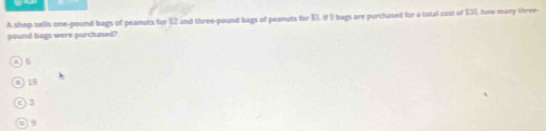 A shop sells one-pound bags of peanuts for $2 and three-pound bags of peanuts for $5, if 9 bags are purchased for a total cost of $36, how many three-
pound bags were purchased?
os
) 18
93
0