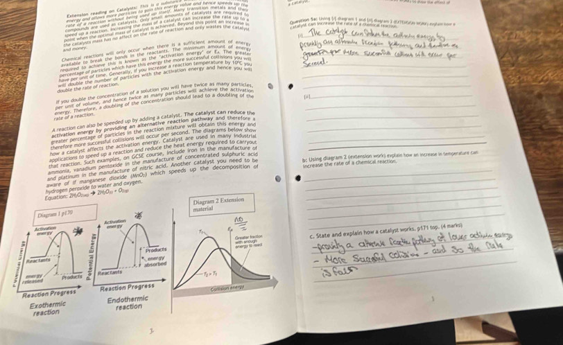 compoundy areuted as catalyuts. Only small Amounts of calalystl are required t
eved whs nochens emorand the min per s caeyhe wand inte on the ae wo m
O atyst can incremase the rate of a coemocal rertve
point when the epeieul mas of catalyst in achieneds Deyord this point an shcnvlse i
Question Shas toing In dieglas I and to degres 2 otitte wony cole son a
and money the cetarysts mans has no affect on the rate of reaction and only wastes the catarm_
Chemical reactions will only occur when there if a sufficient amount of ener_
avalante to lyeak the bonds in the reactants. The minimum amount of wntty
routred to achime this is known in the "activation enormy or ts. The arewre_
percentave of harticles wich have this enenty the more successful coultions you wil
have per unit of time. Generally, if you increase a reaction temperature by 10 C you_
double the rate of reaction. wnts double the number of particles with the activation energy and nence you wil_
If you double the concentration of a solution you will have twice as many particles ._
[i-1
per unst of volume, and hence twice as many particles will achieve the activarv
rate of a reaction. energy. Therefore, a doubling of the concentration should lead to a doubling of the__
A reaction can also be speeded up by adding a catalyst. The catalyst can reduce the_
activation energy by providing an alternative reaction pathway and therefore a
greater percentage of particles in the reaction mixture will obtain this energy and_
therefore more successful collisions will occur per second. The diagrams below show
how a catalyst affects the activation energy. Catalyst are used in many industrial_
applications to speed up a reaction and reduce the heat energy required to carryout_
that reaction. Such examples, on GCSE course, include iron in the manufacture of
ammonia, vanadium pentoxide in the manufacture of concentrated sulphuric acid
and platinum in the manufacture of nitric acid. Another catalyst you need to be b: Using diagram 2 (extension work) explain how an increase in temperature can
_
aware of if manganese dioxide (MnO;) which speeds up the decomposition of Increase the rate of a chemical reaction.
Equation: 2HyO; . → hydrogen persxide to water and oxygen.
2H_2O_11+O_200
_
Diagram I p170 Diagram 2 Extension_
material
_
_ 10
Activation eer gry Activation ener sty
T_r
_
Reacfants c. State and explain how a catalyst works. p171 top. (4 marks)
with snough
Products  Oreator fractión
*energy snergy to read
; relieated
Reactants absorfee
enes gry Products
T_2>T_1
Reaction Progress Reaction Progress Conision energy
Exothermic Endothermic
reaction reaction