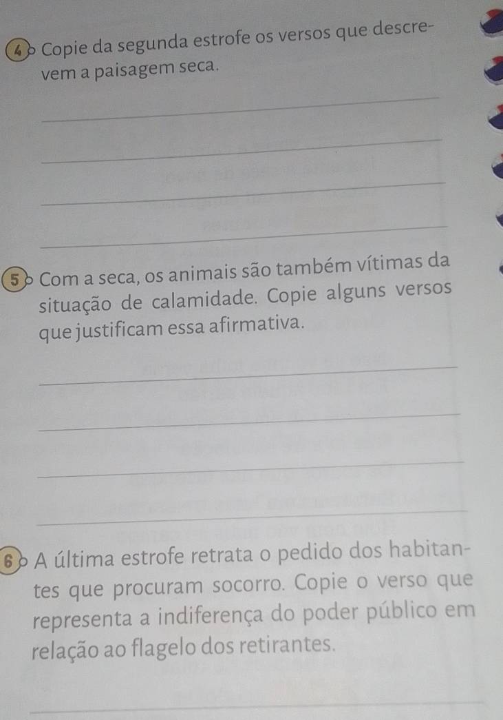 4 º Copie da segunda estrofe os versos que descre- 
vem a paisagem seca. 
_ 
_ 
_ 
_ 
5º Com a seca, os animais são também vítimas da 
situação de calamidade. Copie alguns versos 
que justificam essa afirmativa. 
_ 
_ 
_ 
_ 
6 º A última estrofe retrata o pedido dos habitan- 
tes que procuram socorro. Copie o verso que 
representa a indiferença do poder público em 
relação ao flagelo dos retirantes. 
_