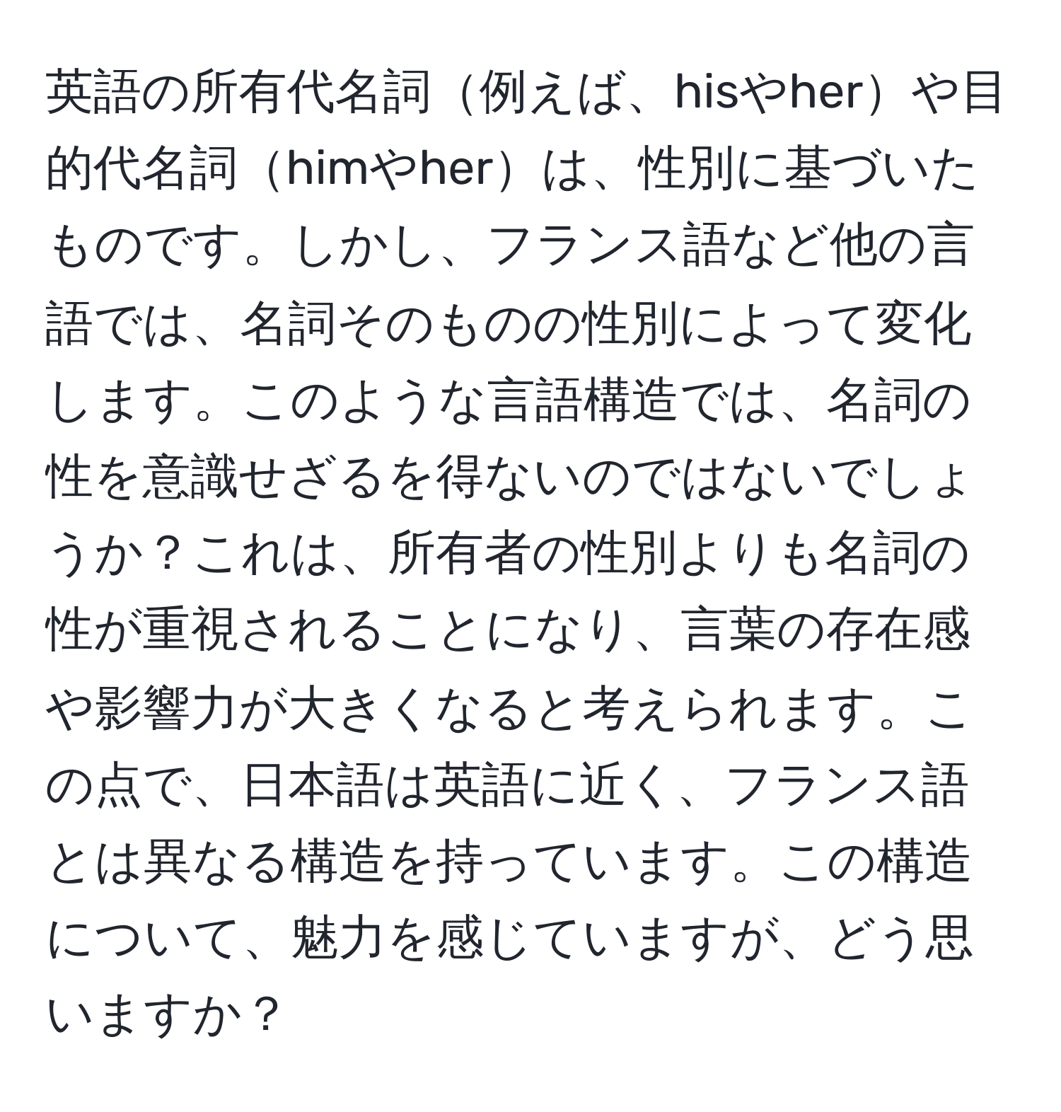 英語の所有代名詞例えば、hisやherや目的代名詞himやherは、性別に基づいたものです。しかし、フランス語など他の言語では、名詞そのものの性別によって変化します。このような言語構造では、名詞の性を意識せざるを得ないのではないでしょうか？これは、所有者の性別よりも名詞の性が重視されることになり、言葉の存在感や影響力が大きくなると考えられます。この点で、日本語は英語に近く、フランス語とは異なる構造を持っています。この構造について、魅力を感じていますが、どう思いますか？