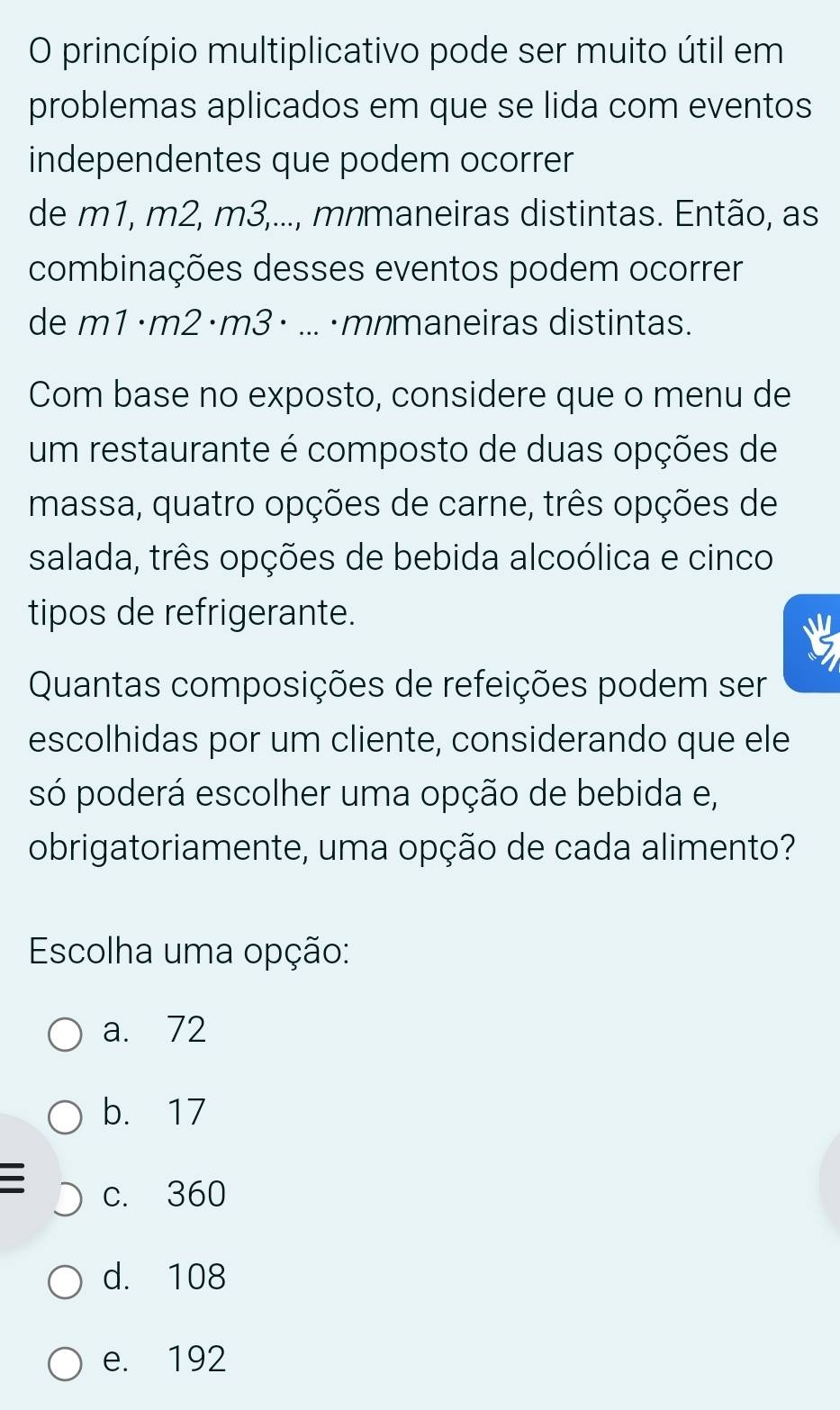 princípio multiplicativo pode ser muito útil em
problemas aplicados em que se lida com eventos
independentes que podem ocorrer
de m1, m2, m3,..., mnmaneiras distintas. Então, as
combinações desses eventos podem ocorrer
de m1·m2·m3 · ...·mnmaneiras distintas.
Com base no exposto, considere que o menu de
um restaurante é composto de duas opções de
massa, quatro opções de carne, três opções de
salada, três opções de bebida alcoólica e cinco
tipos de refrigerante.
Quantas composições de refeições podem ser
escolhidas por um cliente, considerando que ele
só poderá escolher uma opção de bebida e,
obrigatoriamente, uma opção de cada alimento?
Escolha uma opção:
a. 72
b. 17
I c. 360
d. 108
e. 192