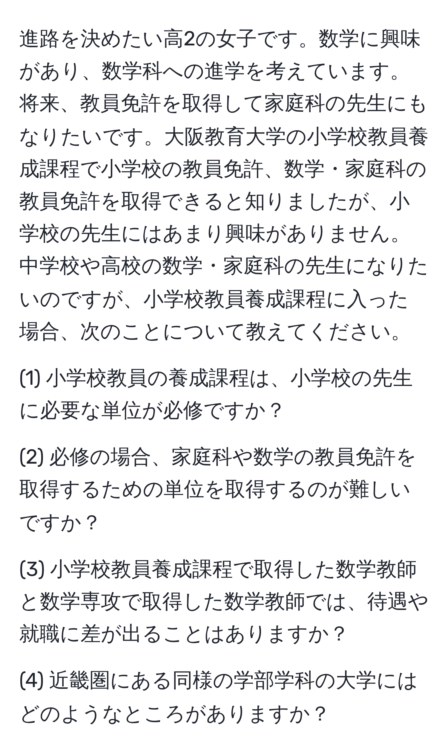 進路を決めたい高2の女子です。数学に興味があり、数学科への進学を考えています。将来、教員免許を取得して家庭科の先生にもなりたいです。大阪教育大学の小学校教員養成課程で小学校の教員免許、数学・家庭科の教員免許を取得できると知りましたが、小学校の先生にはあまり興味がありません。中学校や高校の数学・家庭科の先生になりたいのですが、小学校教員養成課程に入った場合、次のことについて教えてください。

(1) 小学校教員の養成課程は、小学校の先生に必要な単位が必修ですか？

(2) 必修の場合、家庭科や数学の教員免許を取得するための単位を取得するのが難しいですか？

(3) 小学校教員養成課程で取得した数学教師と数学専攻で取得した数学教師では、待遇や就職に差が出ることはありますか？

(4) 近畿圏にある同様の学部学科の大学にはどのようなところがありますか？