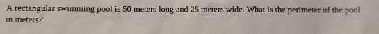A rectangular swimming pool is 50 meters long and 25 meters wide. What is the perimeter of the pool 
in meters?