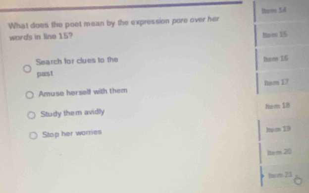 hom 1.4
What does the poet mean by the expression pore over her
words in line 15? Hnw 15
Search for clues to the ham 15
past
Amuse herself with them hem 17
Study them avidly Nem 18
Stop her worries
Ito m 19
item 20
hm 21