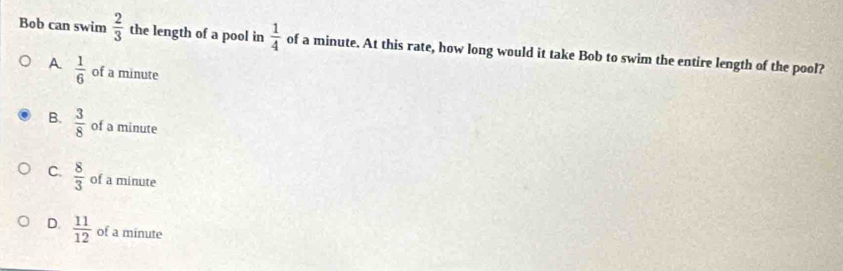 Bob can swim  2/3  the length of a pool in  1/4  of a minute. At this rate, how long would it take Bob to swim the entire length of the pool?
A  1/6  of a minute
B.  3/8  of a minute
C.  8/3  of a minute
D.  11/12  of a minute