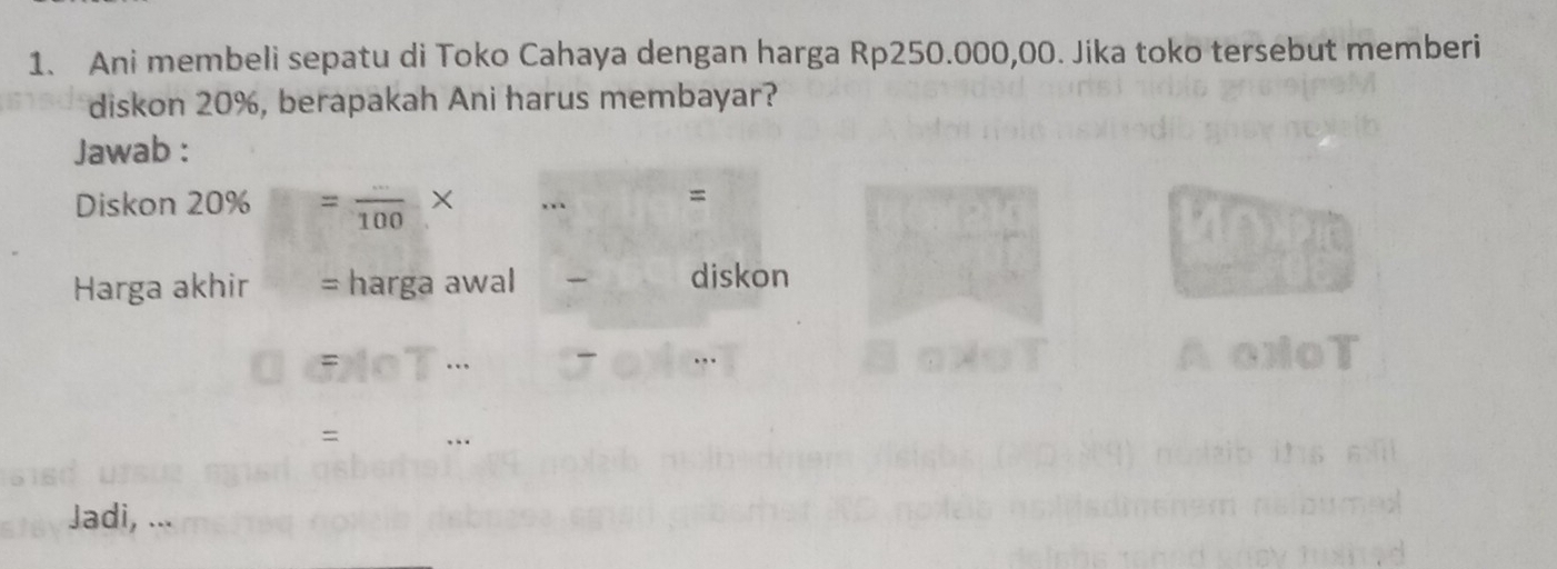 Ani membeli sepatu di Toko Cahaya dengan harga Rp250.000,00. Jika toko tersebut memberi 
diskon 20%, berapakah Ani harus membayar? 
Jawab : 
Diskon 20% =frac 100 X ., = 
Harga akhir harga awal diskon 
= 
Jadi, ...