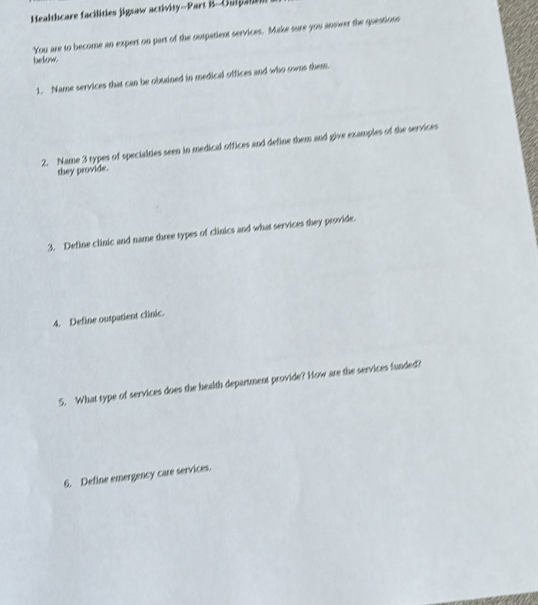 Healthcare facilities jigsaw activity--Part B-Oulpanen 
You are to become an expert on part of the outpatient services. Make sure you answer the questions 
below. 
1. Name services that can be obuained in medical offices and who owns them 
2. Name 3 types of specialties seen in medical offices and define them and give examples of the services 
they provide. 
3. Define clinic and name three types of clinics and what services they provide. 
4. Define outpatient clinic. 
5. What type of services does the health department provide? How are the services funded? 
6. Define emergency care services.