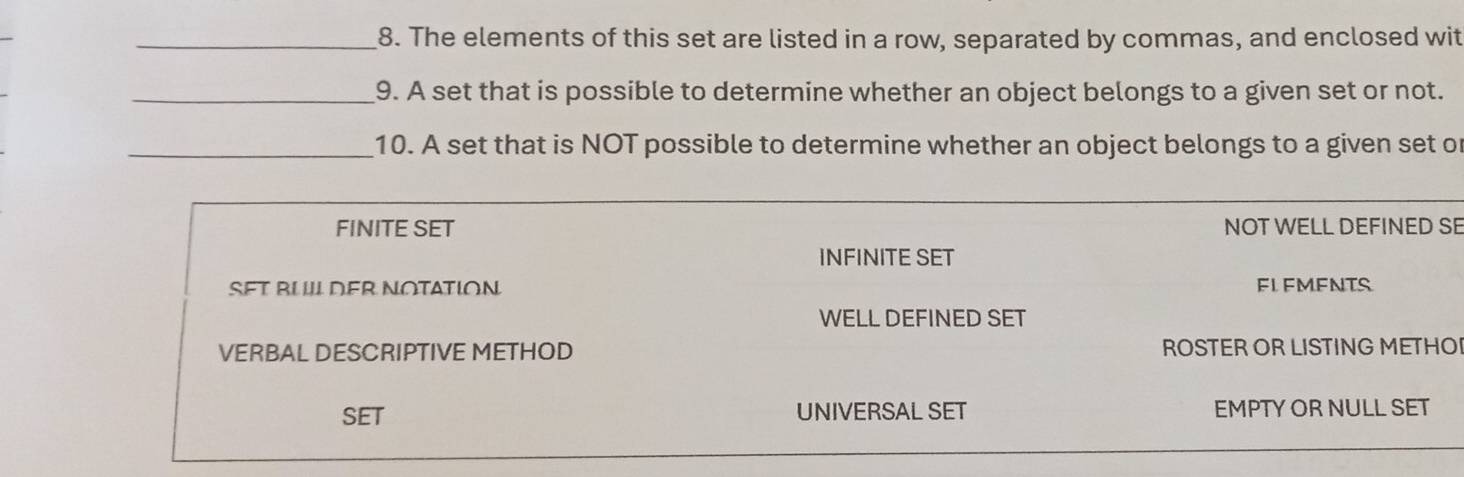 The elements of this set are listed in a row, separated by commas, and enclosed wit
_9. A set that is possible to determine whether an object belongs to a given set or not.
_10. A set that is NOT possible to determine whether an object belongs to a given set or
FINITE SET NOT WELL DEFINED SE
INFINITE SET
SFT BUL DER NOTATION FL FMFNTS
WELL DEFINED SET
VERBAL DESCRIPTIVE METHOD ROSTER OR LISTING METHO
SET UNIVERSAL SET EMPTY OR NULL SET