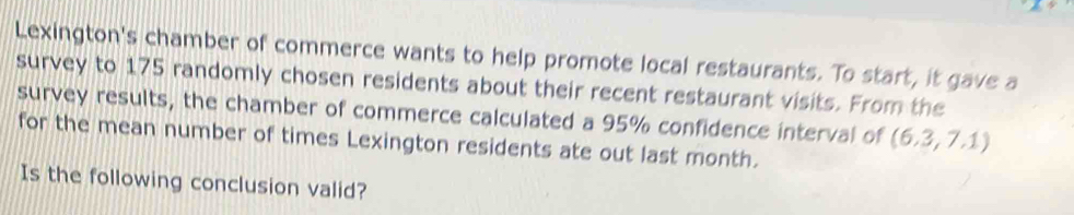 Lexington's chamber of commerce wants to help promote local restaurants. To start, it gave a 
survey to 175 randomly chosen residents about their recent restaurant visits. From the 
survey results, the chamber of commerce calculated a 95% confidence interval of (6.3,7.1)
for the mean number of times Lexington residents ate out last month. 
Is the following conclusion valid?