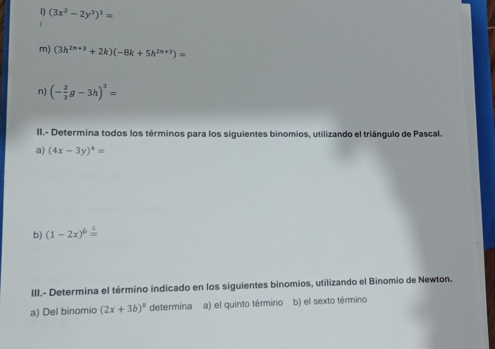 (3x^2-2y^3)^3=
m) (3h^(2n+3)+2k)(-8k+5h^(2n+3))=
n) (- 2/3 g-3h)^3=
II.- Determina todos los términos para los siguientes binomios, utilizando el triángulo de Pascal. 
a) (4x-3y)^4=
b) (1-2x)6≤
III.- Determina el término indicado en los siguientes binomios, utilizando el Binomio de Newton. 
a) Del binomio (2x+3b)^8 determina a) el quinto término b) el sexto término