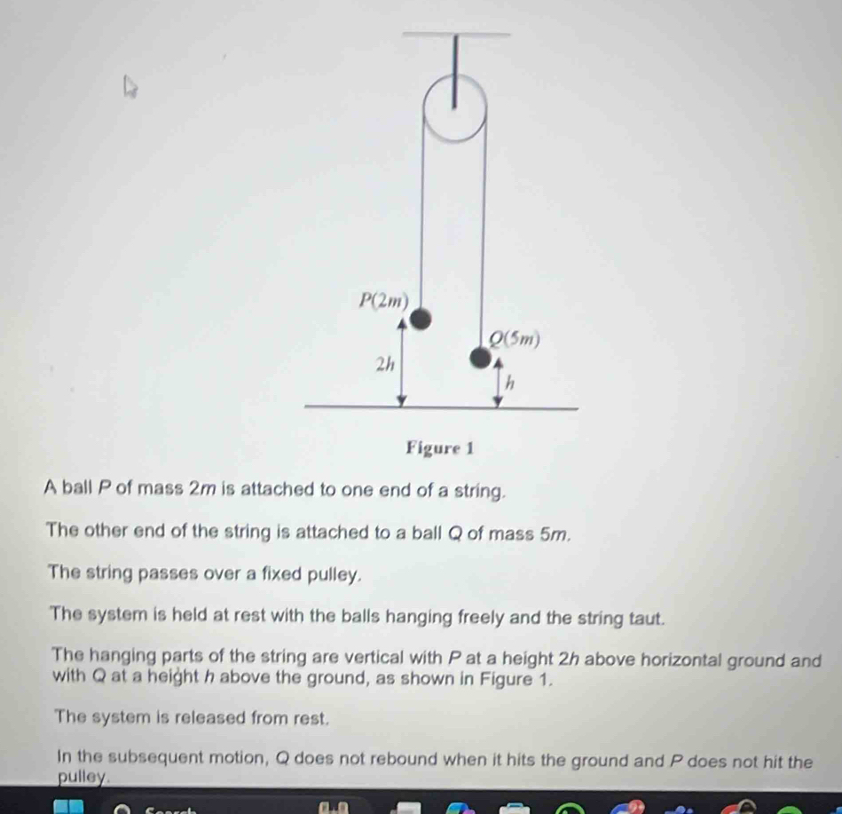 A ball P of mass 2m is attached to one end of a string.
The other end of the string is attached to a ball Q of mass 5m.
The string passes over a fixed pulley.
The system is held at rest with the balls hanging freely and the string taut.
The hanging parts of the string are vertical with P at a height 2h above horizontal ground and
with Q at a height h above the ground, as shown in Figure 1.
The system is released from rest.
In the subsequent motion, Q does not rebound when it hits the ground and P does not hit the
pulley.