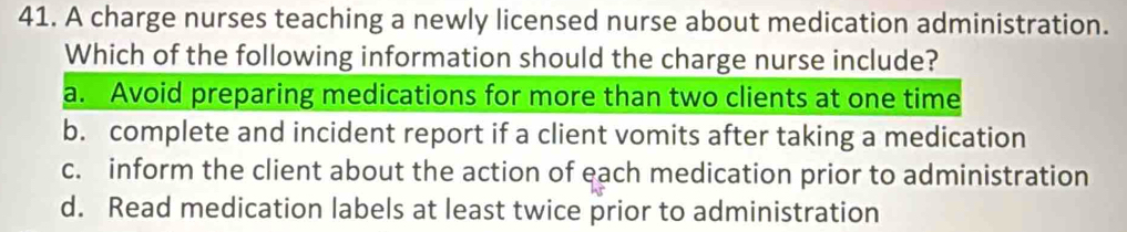 A charge nurses teaching a newly licensed nurse about medication administration.
Which of the following information should the charge nurse include?
a. Avoid preparing medications for more than two clients at one time
b. complete and incident report if a client vomits after taking a medication
c. inform the client about the action of each medication prior to administration
d. Read medication labels at least twice prior to administration