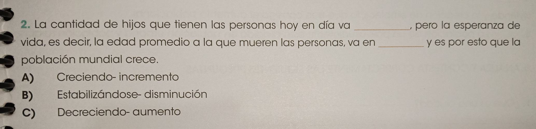 La cantidad de hijos que tienen las personas hoy en día va _, pero la esperanza de
vida, es decir, la edad promedio a la que mueren las personas, va en _y es por esto que la
población mundial crece.
A) Creciendo- incremento
B) Estabilizándose- disminución
C) Decreciendo- aumento