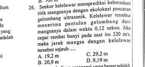 700 m
lium 26. Seekor kelelawar memprediksi keberadaan
a titik mangsanya dengan ekolokasi pancara
gelombang ultrasonik. Kelelawar tersebut
z
yang menerima pantulan gelombang dari
mangsanya dalam waktu 0,12 sekon. Jika
adalah cepat rambat bunyi pada saat itu 320 m/s
maka jarak mangsa dengan kelelawar
tersebut sejauh ....
A. 19,2 m C. 29,2 m
B. 20,9 m D. 9,19 m