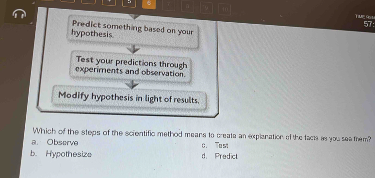 5 6 7 0 10
TIME REN
57:
Predict something based on your
hypothesis.
Test your predictions through
experiments and observation.
Modify hypothesis in light of results.
Which of the steps of the scientific method means to create an explanation of the facts as you see them?
a. Observe c. Test
b. Hypothesize d. Predict