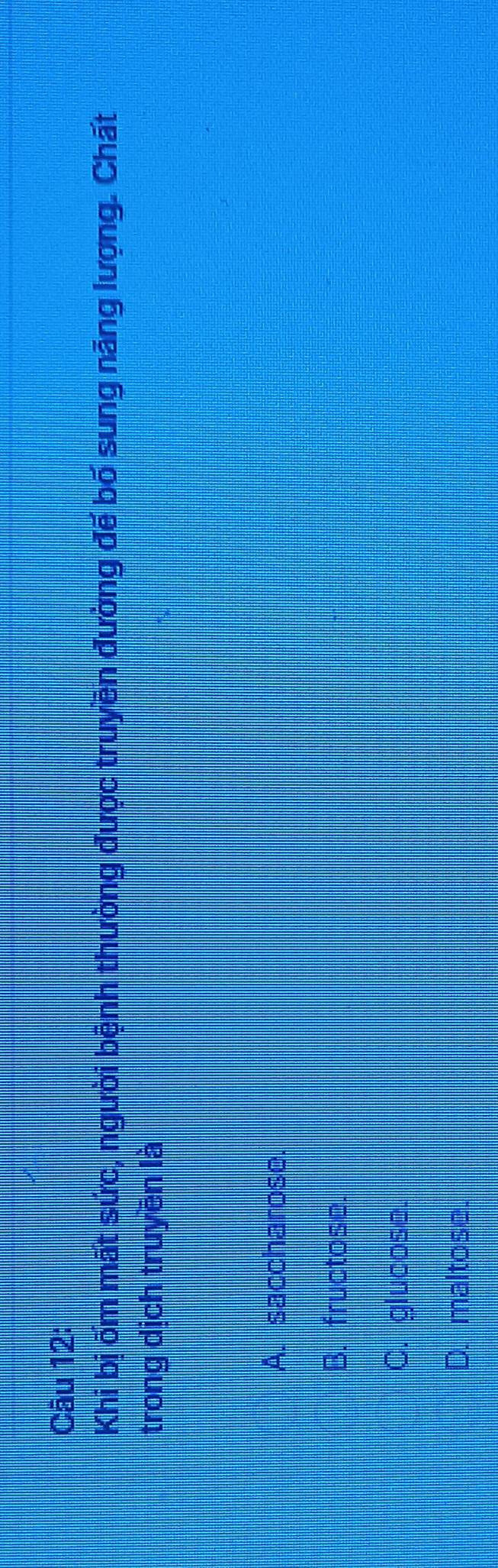 Khi bị ốm mất sức, người bệnh thường được truyền đường đế bố sung năng lượng. Chất
trong dịch truyền là
A. saccharose.
B. fructose.
C. glucose.
D. maltose.