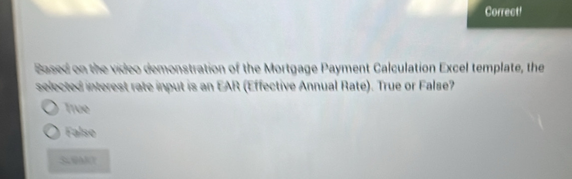 Correct!
Based on the video demonstration of the Mortgage Payment Calculation Excel template, the
selected interest rate input is an EAR (Effective Annual Rate). True or Falae?
Tive
Falso
ScMO