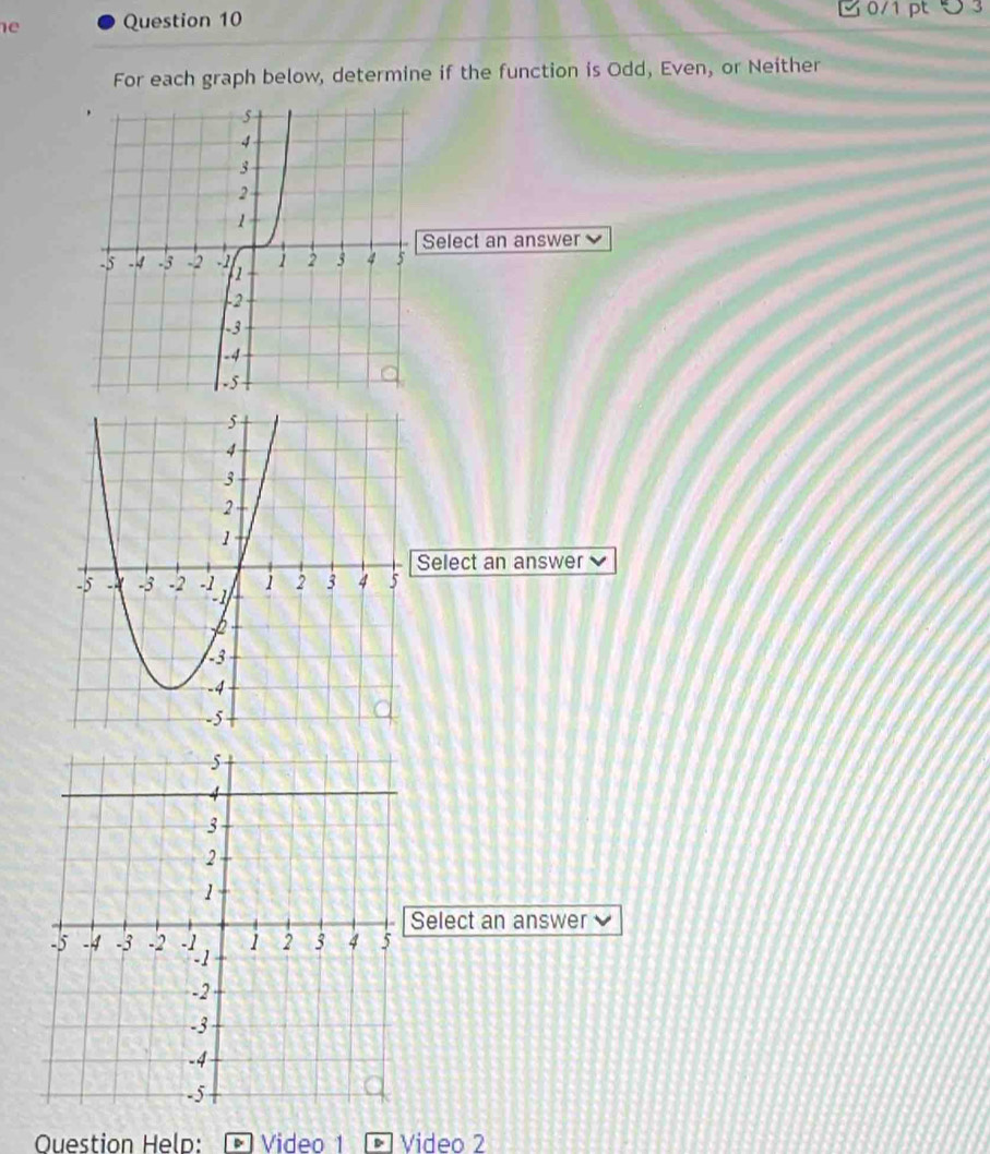 G0/1 pt 5 3
For each graph below, determine if the function is Odd, Even, or Neither
Select an answer 
Select an answer
5
4
3
2
1
Select an answer
-5 -4 -3 -2 -1 1 2 3 4 5
-2
-3
-4
-5
Ouestion Held: Video 1 Video 2