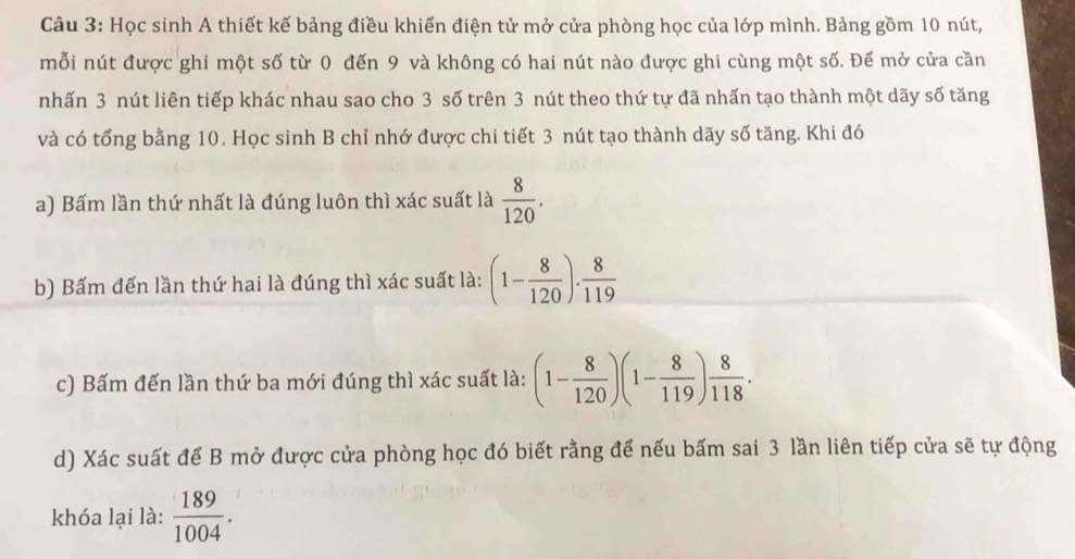 Học sinh A thiết kế bảng điều khiển điện tử mở cửa phòng học của lớp mình. Bảng gồm 10 nút, 
mỗi nút được ghi một số từ 0 đến 9 và không có hai nút nào được ghi cùng một số. Để mở cửa cần 
nhấn 3 nút liên tiếp khác nhau sao cho 3 số trên 3 nút theo thứ tự đã nhấn tạo thành một dãy số tăng 
và có tổng bằng 10. Học sinh B chỉ nhớ được chi tiết 3 nút tạo thành dãy số tăng. Khi đó 
a) Bấm lần thứ nhất là đúng luôn thì xác suất là  8/120 . 
b) Bấm đến lần thứ hai là đúng thì xác suất là: (1- 8/120 )·  8/119 
c) Bấm đến lần thứ ba mới đúng thì xác suất là: (1- 8/120 )(1- 8/119 ) 8/118 . 
d) Xác suất để B mở được cửa phòng học đó biết rằng để nếu bấm sai 3 lần liên tiếp cửa sẽ tự động 
khóa lại là:  189/1004 .