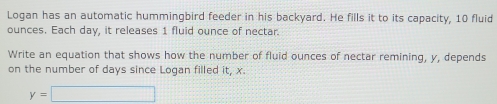 Logan has an automatic hummingbird feeder in his backyard. He fills it to its capacity, 10 fluid 
ounces. Each day, it releases 1 fluid ounce of nectar. 
Write an equation that shows how the number of fluid ounces of nectar remining, y, depends 
on the number of days since Logan filled it, x.
y=□