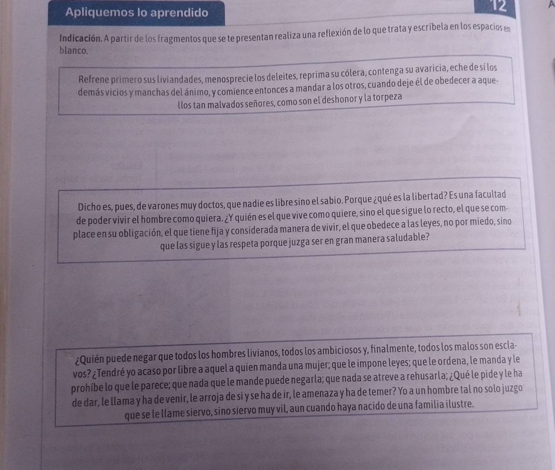 Apliquemos lo aprendido
12 P
Indicación. A partir de los fragmentos que se te presentan realiza una reflexión de lo que trata y escríbela en los espacios en
blanco.
Refrene primero sus liviandades, menosprecie los deleites, reprima su cólera, contenga su avaricia, eche de sí los
demás vicios y manchas del ánimo, y comience entonces a mandar a los otros, cuando deje él de obedecer a aque-
llos tan malvados señores, como son el deshonor y la torpeza
Dicho es, pues, de varones muy doctos, que nadie es libre sino el sabio. Porque ¿qué es la libertad? Es una facultad
de poder vivir el hombre como quiera. ¿Y quién es el que vive como quiere, sino el que sigue lo recto, el que se com-
place en su obligación, el que tiene fija y considerada manera de vivir, el que obedece a las leyes, no por miedo, sino
que las sigue y las respeta porque juzga ser en gran manera saludable?
¿Quién puede negar que todos los hombres livianos, todos los ambiciosos y, finalmente, todos los malos son escla-
vos? ¿Tendré yo acaso por libre a aquel a quien manda una mujer; que le impone leyes; que le ordena, le manda y le
prohíbe lo que le parece; que nada que le mande puede negarla; que nada se atreve a rehusarla; ¿Qué le pide y le ha
de dar, le llama y ha de venir, le arroja de si y se ha de ir, le amenaza y ha de temer? Yo a un hombre tal no solo juzgo
que se le llame siervo, sino siervo muy vil, aun cuando haya nacido de una familia ilustre.