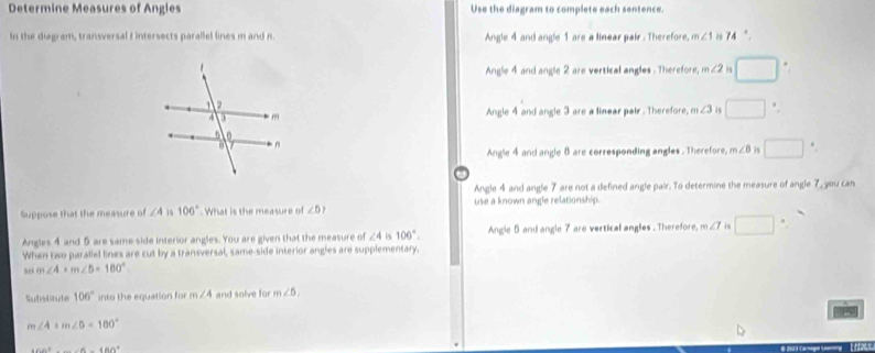 Determine Measures of Angles Use the diagram to complete each sentence.
In the diagram, transversal f intersects parallel lines m and n Angle 4 and angle 1 are a linear pair . Therefore, m∠ 1 74°
Angle 4 and angle 2 are vertical angles . Therefore, m∠ 2 is .
Angle 4 and angle 3 are a linear pair . Therefore, m∠ 3 is □.
Angle 4 and angle 8 are corresponding angles . Therefore, m∠ B is □.
Angle 4 and angle 7 are not a defined angle pair. To determine the measure of angle 7, you can
Suppose that the measure of ∠ 4 15 106° What is the measure of ∠ 5? use a known angle relationship.
Angles 4 and 5 are same side interior angles. You are given that the measure of ∠ 4 106°. Angle 5 and angle 7 are vertical angles . Therefore, m∠ 7 is □ 
When two parallel lines are cut by a transversal, same-side interior angles are supplementary,
m∠ 4+m∠ 5=180°
Subtate 106° into the equation for m∠ 4 and solve for m∠ 5.
m∠ A+m∠ B=180°
46a^2+_ ∠ 6-4BA^2
tHat