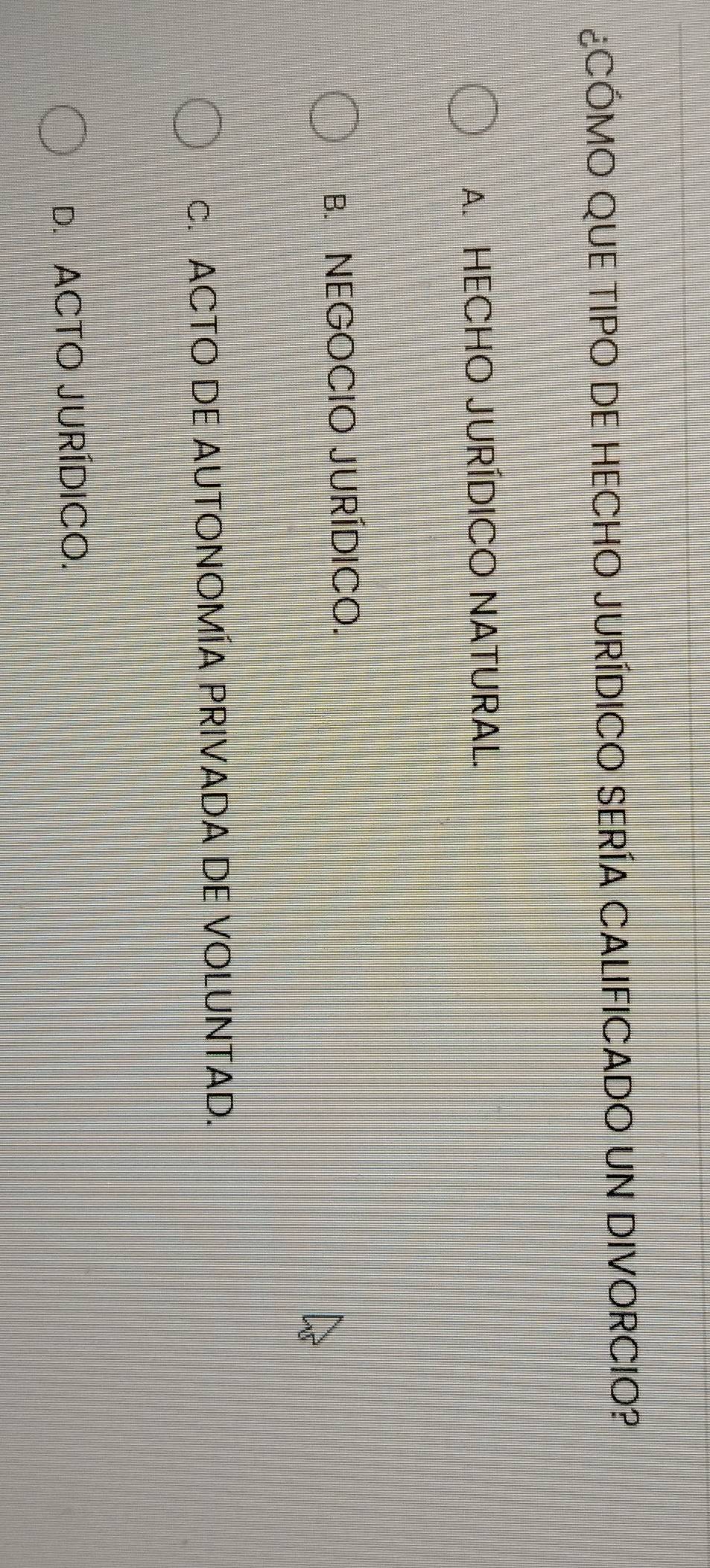 ¿CÓMO QUE TIPO DE HECHO JURÍDICO SERÍA CALIFICADO UN DIVORCIO?
A. HECHO JURÍDICO NATURAL.
B. NEGOCIO JURÍDICO.
c. ACTO DE AUTONOMÍA PRIVADA DE VOLUNTAD.
D. ACTO JURÍDICO.