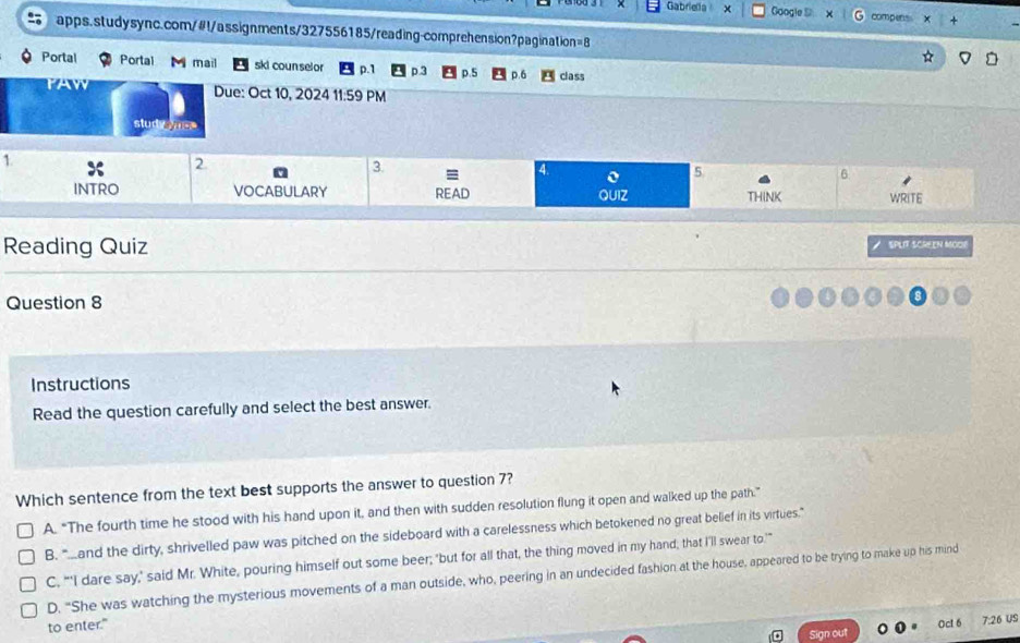 Gabriella × Google S compens
apps.studysync.com/#l/assignments/327556185/reading-comprehension?pagination=8
Portal Portal M mail ski counselor p.1 p.3 p.5 p.6 class
Due: Oct 10, 2024 11:59 PM
stud eyes
1
2
3
a
a 5
6
INTRO VOCABULARY READ QUIZ THINK WRITE
Reading Quiz SPLIT SCREEN MOOR
Question 8
Instructions
Read the question carefully and select the best answer.
Which sentence from the text best supports the answer to question 7?
A. “The fourth time he stood with his hand upon it, and then with sudden resolution flung it open and walked up the path.”
B. “and the dirty, shrivelled paw was pitched on the sideboard with a carelessness which betokened no great belief in its virtues."
C, “'I dare say,' said Mr. White, pouring himself out some beer; 'but for all that, the thing moved in my hand, that I'll swear to."
D. "She was watching the mysterious movements of a man outside, who, peering in an undecided fashion at the house, appeared to be trying to make up his mind
to enter."
Oct 7:26 US