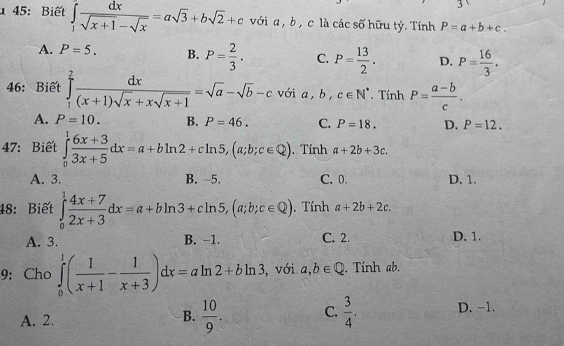 3
1 45: Biết ∈tlimits _1^((∈fty)frac dx)sqrt(x+1)-sqrt(x)=asqrt(3)+bsqrt(2)+c với a , b , c là các số hữu tỷ. Tính P=a+b+c.
A. P=5.
B. P= 2/3 . C. P= 13/2 . D. P= 16/3 . 
46:Biết ∈tlimits _1^(2frac dx)(x+1)sqrt(x)+xsqrt(x+1)=sqrt(a)-sqrt(b)-c với a, b, c∈ N^*. Tính P= (a-b)/c .
A. P=10. B. P=46. C. P=18. D. P=12. 
47: Biết ∈tlimits _0^(1frac 6x+3)3x+5dx=a+bln 2+cln 5, (a;b;c∈ Q). Tính a+2b+3c.
A. 3. B. -5. C. 0. D. 1.
48: Biết ∈tlimits _0^(1frac 4x+7)2x+3dx=a+bln 3+cln 5, (a;b;c∈ Q). Tính a+2b+2c.
A. 3. B. −1. C. 2. D. 1.
9: Cho ∈tlimits _0^(1(frac 1)x+1- 1/x+3 )dx=aln 2+bln 3 , với a,b∈ Q. Tính ab.
A. 2.
B.  10/9 .  3/4 . D. -1.
C.