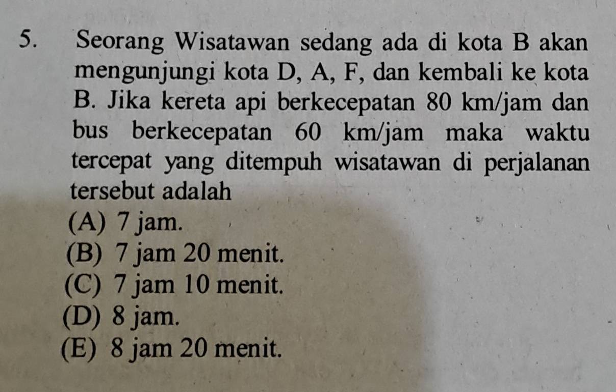 Seorang Wisatawan sedang ada di kota B akan
mengunjungi kota D, A, F, dan kembali ke kota
B. Jika kereta api berkecepatan 80 km/jam dan
bus berkecepatan 60 km/jam maka waktu
tercepat yang ditempuh wisatawan di perjalanan
tersebut adalah
(A) 7 jam.
(B) 7 jam 20 menit.
(C) 7 jam 10 menit.
(D) 8 jam.
(E) 8 jam 20 menit.