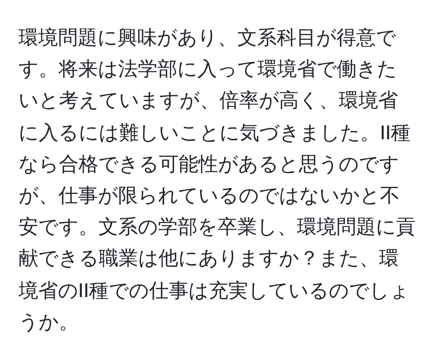 環境問題に興味があり、文系科目が得意です。将来は法学部に入って環境省で働きたいと考えていますが、倍率が高く、環境省に入るには難しいことに気づきました。II種なら合格できる可能性があると思うのですが、仕事が限られているのではないかと不安です。文系の学部を卒業し、環境問題に貢献できる職業は他にありますか？また、環境省のII種での仕事は充実しているのでしょうか。