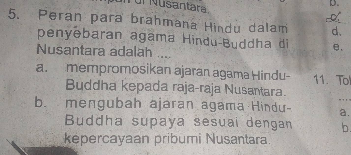 ür Nusantara. 
D. 
5. Peran para brahmana Hindu dalam 
d. 
penyebaran agama Hindu-Buddha di 
e. 
Nusantara adalah .... 
a. mempromosikan ajaran agama Hindu- 11. Tol 
Buddha kepada raja-raja Nusantara. 
.. 
b. mengubah ajaran agama Hindu- 
a. 
Buddha supaya sesuai dengan 
b. 
kepercayaan pribumi Nusantara.