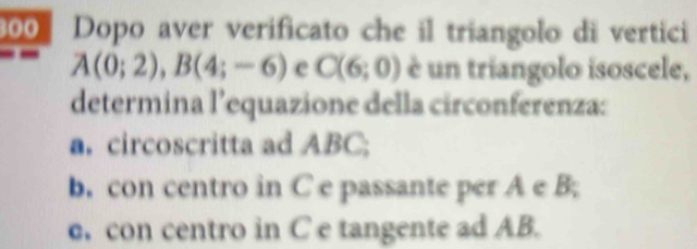 300 Dopo aver verificato che il triangolo di vertici
A(0;2), B(4;-6) e C(6;0) è un triangolo isoscele, 
determina l’equazione della circonferenza: 
a. circoscritta ad ABC; 
b. con centro in C e passante per A e B; 
. con centro in C e tangente ad AB.