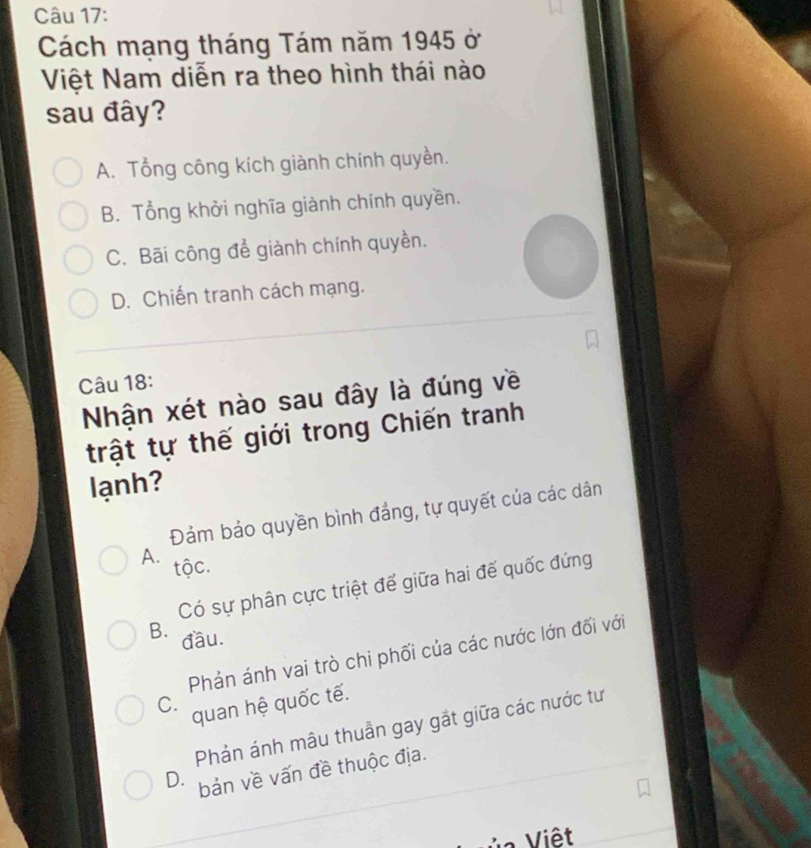 Cách mạng tháng Tám năm 1945 ở
Việt Nam diễn ra theo hình thái nào
sau đây?
A. Tổng công kích giành chính quyền.
B. Tổng khởi nghĩa giành chính quyền.
C. Bãi công để giành chính quyền.
D. Chiến tranh cách mạng.
Câu 18:
Nhận xét nào sau đây là đúng về
trật tự thế giới trong Chiến tranh
lanh?
Đảm bảo quyền bình đẳng, tự quyết của các dân
A. tộc.
Có sự phân cực triệt để giữa hai đế quốc đứng
B. đầu.
Phản ánh vai trò chi phối của các nước lớn đối với
C.
quan hệ quốc tế.
Phản ánh mâu thuẫn gay gắt giữa các nước tư
D. bản về vấn đề thuộc địa.
V Viêt