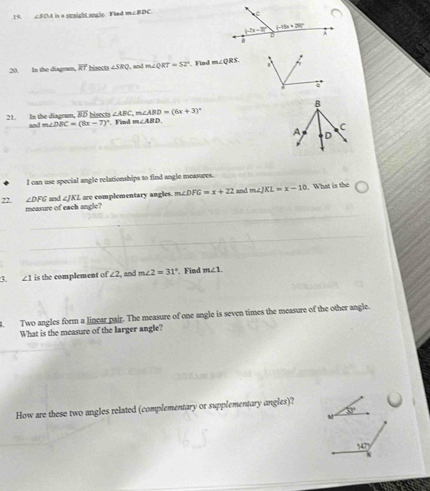 4BDA is a straight angle. Find m∠ BDC
20. In the diagram, overline RT bisects ∠ SRQ , and m∠ QRT=52°. Find m∠ QRS.
21. In the diagram, vector BD bisects ∠ ABC,m∠ ABD=(6x+3)^circ 
and m∠ DBC=(8x-7)^circ  Find m∠ ABD.
I can use special angle relationships to find angle measures.
22. ∠ DFG and ∠ JKL are complementary angles. m∠ DFG=x+22 and m∠ JKL=x-10. What is the
measure of each angle?
3. ∠ 1 is the complement of ∠ 2 , and m∠ 2=31° Find m∠ 1.
4. Two angles form a linear pair. The measure of one angle is seven times the measure of the other angle.
What is the measure of the larger angle?
How are these two angles related (complementary or supplementary angles)?
35°
M
147°