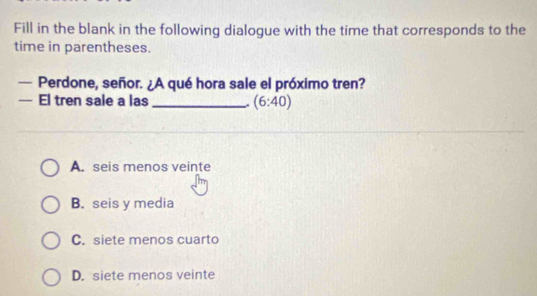 Fill in the blank in the following dialogue with the time that corresponds to the
time in parentheses.
— Perdone, señor. ¿A qué hora sale el próximo tren?
— El tren sale a las _ (6:40)
A. seis menos veinte
B. seis y media
C. siete menos cuarto
D. siete menos veinte